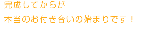 完成してからが本当のお付き合いの始まりです